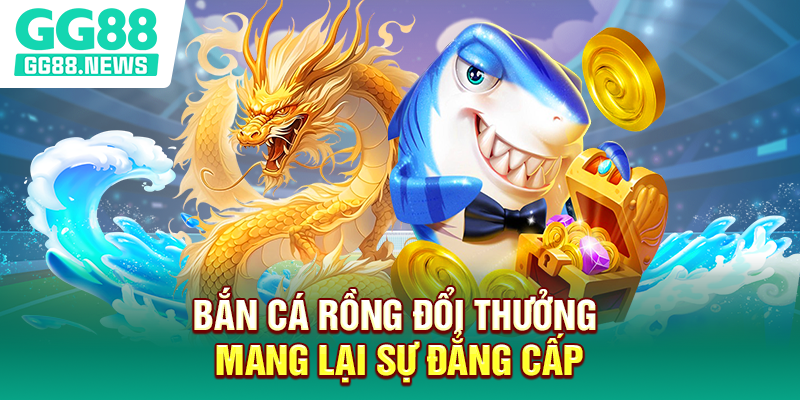 Bắn cá rồng đổi thưởng mang lại sự đẳng cấp